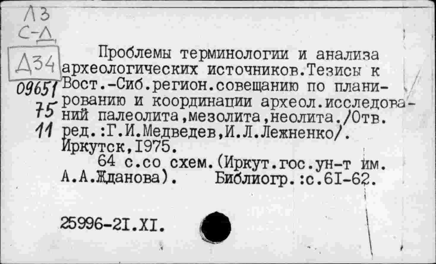 ﻿A3
проблемы терминологии и анализа
- ' археологических источников.Тезисы к
0965fВост.-Сиб.регион.совещанию по плани- <
Арованию и координапии археол.исследова-
ть ний палеолита.мезолита,неолита./Отв.
11 ред.:Г.И.Медведев,И.Л.Лежненко/.
Иркутск,1975.
64 с.со схем.(Иркут.гос.ун-т йм.
А.А.Жданова). Библиогр.:с.61-62.